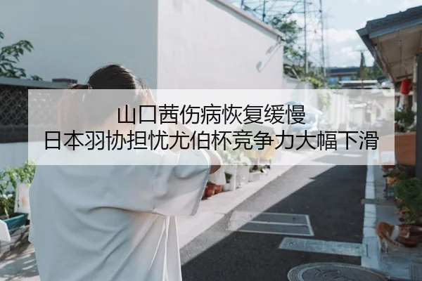 山口茜伤病恢复缓慢 日本羽协担忧尤伯杯竞争力大幅下滑